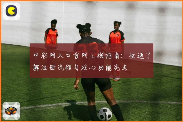中彩网入口官网上线指南：快速了解注册流程与核心功能亮点