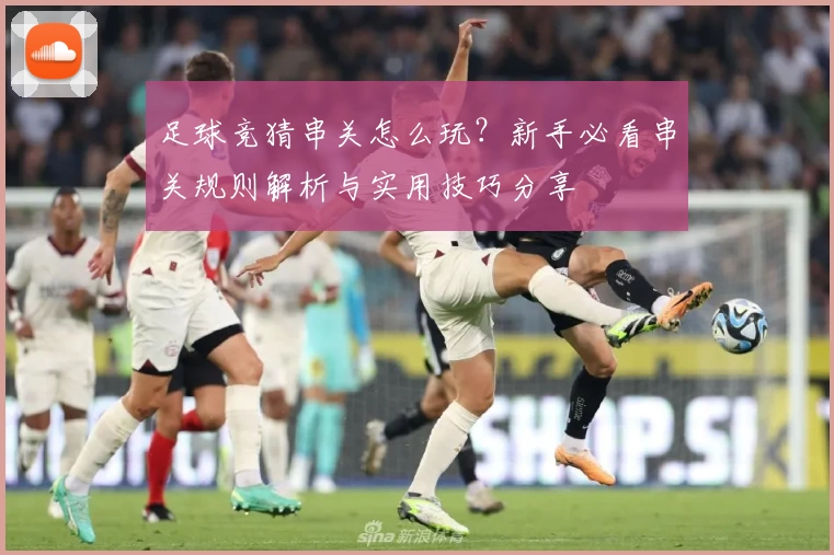 足球竞猜串关怎么玩？新手必看串关规则解析与实用技巧分享