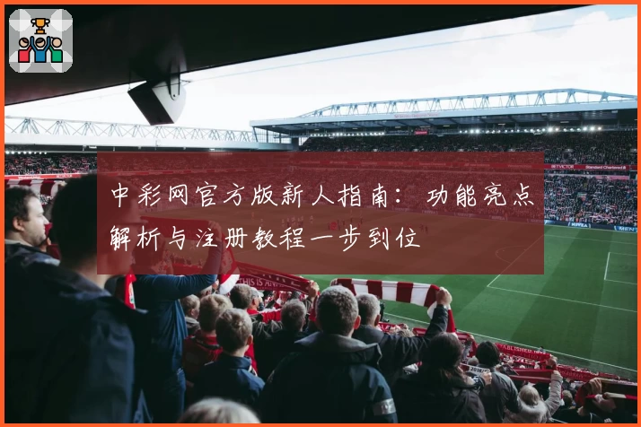 中彩网官方版新人指南：功能亮点解析与注册教程一步到位