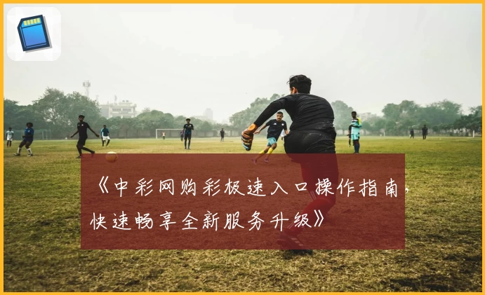 《中彩网购彩极速入口操作指南，快速畅享全新服务升级》