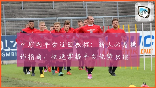 中彩网平台注册教程：新人必看操作指南，快速掌握平台优势功能