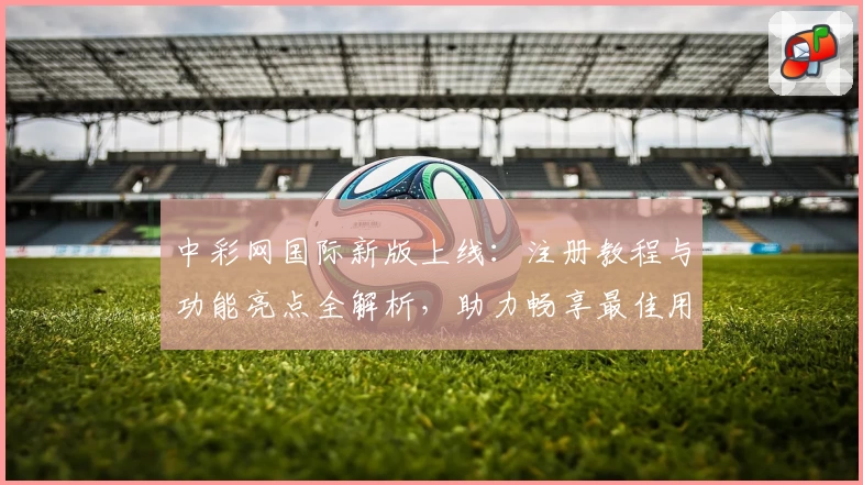 中彩网国际新版上线：注册教程与功能亮点全解析，助力畅享最佳用户体验