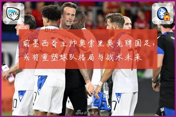 前墨西哥主帅奥索里奥竞聘国足,或将重塑球队格局与战术未来