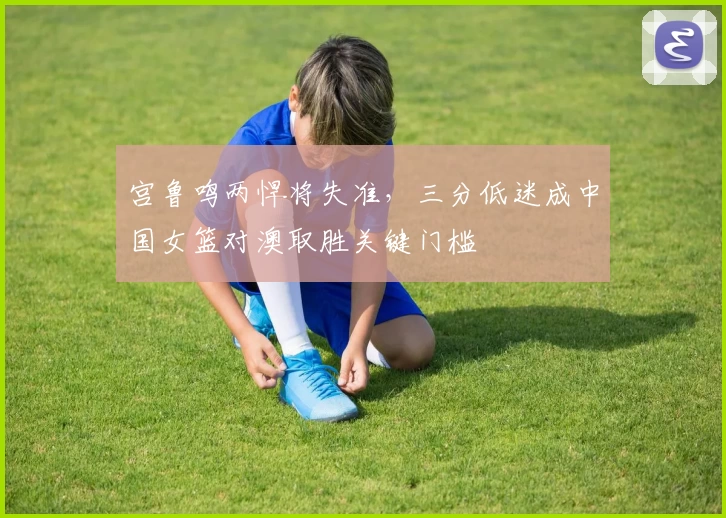 宫鲁鸣两悍将失准，三分低迷成中国女篮对澳取胜关键门槛