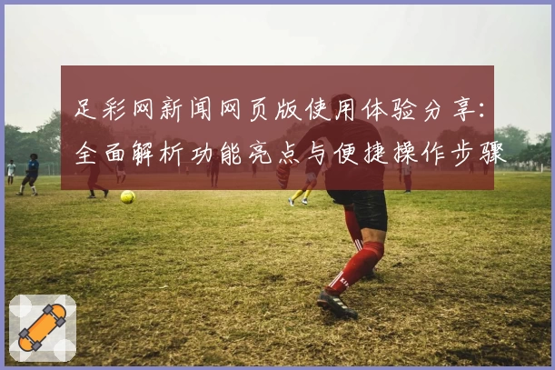 足彩网新闻网页版使用体验分享:全面解析功能亮点与便捷操作步骤