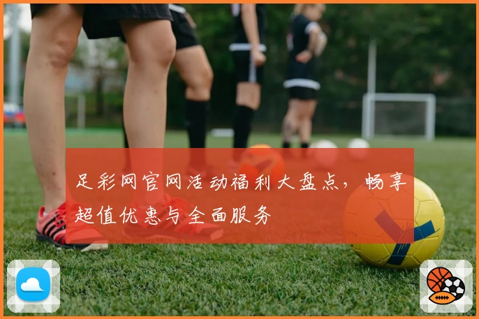 足彩网官网活动福利大盘点，畅享超值优惠与全面服务