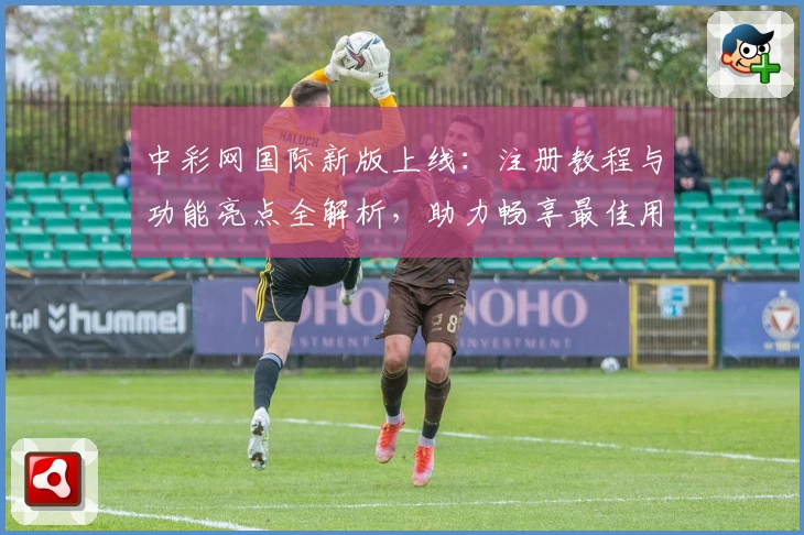 中彩网国际新版上线:注册教程与功能亮点全解析,助力畅享最佳用户体验