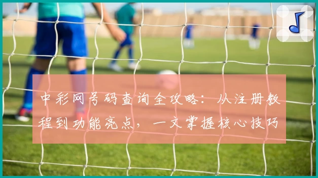 中彩网号码查询全攻略：从注册教程到功能亮点，一文掌握核心技巧