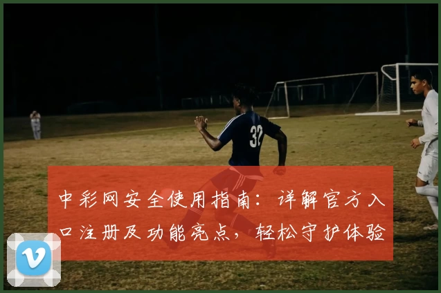 中彩网安全使用指南:详解官方入口注册及功能亮点,轻松守护体验安心