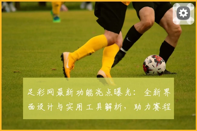 足彩网最新功能亮点曝光：全新界面设计与实用工具解析，助力赛程轻松掌握