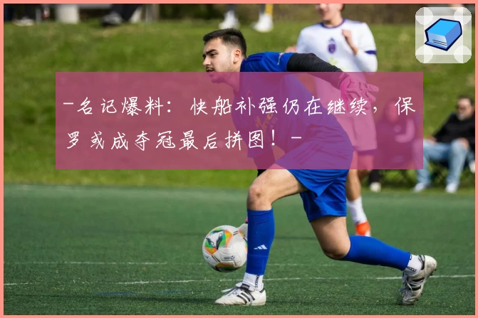-名记爆料：快船补强仍在继续，保罗或成夺冠最后拼图！-