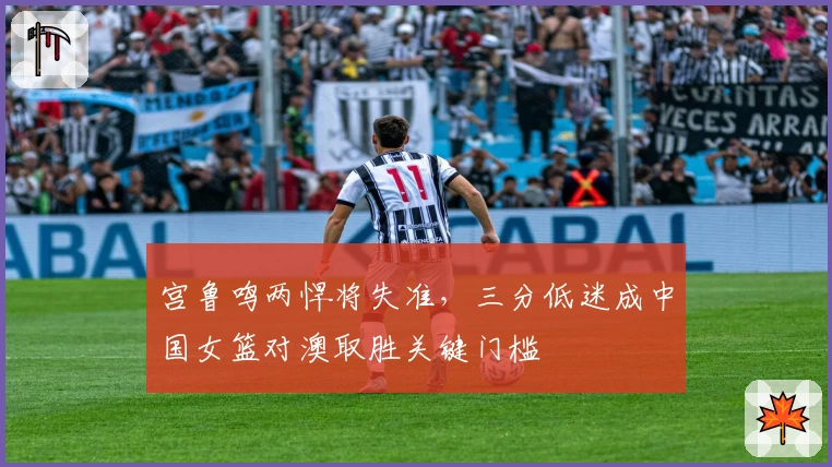 宫鲁鸣两悍将失准，三分低迷成中国女篮对澳取胜关键门槛