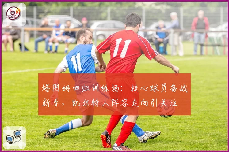 塔图姆回归训练场：核心球员备战新季，凯尔特人阵容走向引关注